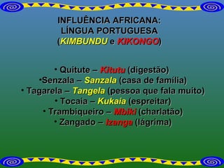INFLUÊNCIA AFRICANA: LÍNGUA PORTUGUESA ( KIMBUNDU  e  KIKONGO ) Quitute –  Kitutu   (digestão)  Senzala –  Sanzala   (casa de família) Tagarela –  Tangela  (pessoa que fala muito) Tocaia –  Kukaia   (espreitar) Trambiqueiro –  Mbiki  (charlatão) Zangado –  Izanga   (lágrima) 