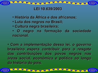LEI 10.639/2003 História da África e dos africanos; Luta dos negros no Brasil; Cultura negra brasileira; O negro na formação da sociedade nacional. Com a implementação dessa lei, o governo brasileiro espera contribuir para o resgate das contribuições dos povos negros nas áreas social, econômica e política ao longo da história do país. 