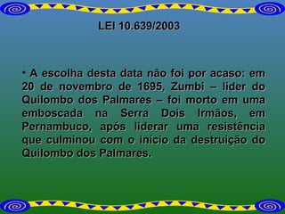 LEI 10.639/2003 A escolha desta data não foi por acaso: em 20 de novembro de 1695, Zumbi – líder do Quilombo dos Palmares – foi morto em uma emboscada na Serra Dois Irmãos, em Pernambuco, após liderar uma resistência que culminou com o início da destruição do Quilombo dos Palmares. 