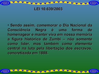 LEI 10.639/2003 Sendo assim, comemorar o Dia Nacional da Consciência Negra é uma forma de homenagear e manter viva em nossa memória a figura histórica de Zumbi – não somente como líder, mas também como elemento central na luta pela libertação dos escravos, concretizada em 1888. 