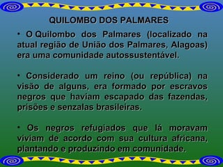 QUILOMBO DOS PALMARES O Quilombo dos Palmares (localizado na atual região de União dos Palmares, Alagoas) era uma comunidade autossustentável.  Considerado um reino (ou república) na visão de alguns, era formado por escravos negros que haviam escapado das fazendas, prisões e senzalas brasileiras. Os negros refugiados que lá moravam viviam de acordo com sua cultura africana, plantando e produzindo em comunidade. 