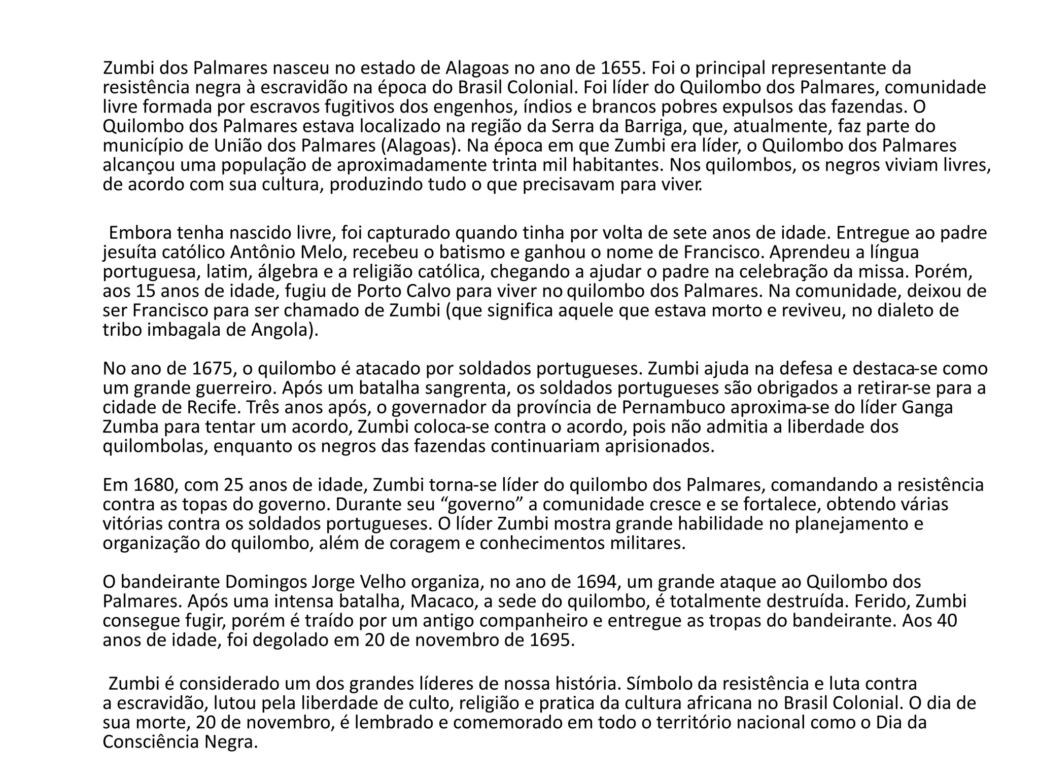 Zumbi dos Palmares nasceu no estado de Alagoas no ano de 1655. Foi o principal representante da 
resistência negra à escravidão na época do Brasil Colonial. Foi líder do Quilombo dos Palmares, comunidade 
livre formada por escravos fugitivos dos engenhos, índios e brancos pobres expulsos das fazendas. O 
Quilombo dos Palmares estava localizado na região da Serra da Barriga, que, atualmente, faz parte do 
município de União dos Palmares (Alagoas). Na época em que Zumbi era líder, o Quilombo dos Palmares 
alcançou uma população de aproximadamente trinta mil habitantes. Nos quilombos, os negros viviam livres, 
de acordo com sua cultura, produzindo tudo o que precisavam para viver. 
Embora tenha nascido livre, foi capturado quando tinha por volta de sete anos de idade. Entregue ao padre 
jesuíta católico Antônio Melo, recebeu o batismo e ganhou o nome de Francisco. Aprendeu a língua 
portuguesa, latim, álgebra e a religião católica, chegando a ajudar o padre na celebração da missa. Porém, 
aos 15 anos de idade, fugiu de Porto Calvo para viver no quilombo dos Palmares. Na comunidade, deixou de 
ser Francisco para ser chamado de Zumbi (que significa aquele que estava morto e reviveu, no dialeto de 
tribo imbagala de Angola). 
No ano de 1675, o quilombo é atacado por soldados portugueses. Zumbi ajuda na defesa e destaca-se como 
um grande guerreiro. Após um batalha sangrenta, os soldados portugueses são obrigados a retirar-se para a 
cidade de Recife. Três anos após, o governador da província de Pernambuco aproxima-se do líder Ganga 
Zumba para tentar um acordo, Zumbi coloca-se contra o acordo, pois não admitia a liberdade dos 
quilombolas, enquanto os negros das fazendas continuariam aprisionados. 
Em 1680, com 25 anos de idade, Zumbi torna-se líder do quilombo dos Palmares, comandando a resistência 
contra as topas do governo. Durante seu “governo” a comunidade cresce e se fortalece, obtendo várias 
vitórias contra os soldados portugueses. O líder Zumbi mostra grande habilidade no planejamento e 
organização do quilombo, além de coragem e conhecimentos militares. 
O bandeirante Domingos Jorge Velho organiza, no ano de 1694, um grande ataque ao Quilombo dos 
Palmares. Após uma intensa batalha, Macaco, a sede do quilombo, é totalmente destruída. Ferido, Zumbi 
consegue fugir, porém é traído por um antigo companheiro e entregue as tropas do bandeirante. Aos 40 
anos de idade, foi degolado em 20 de novembro de 1695. 
Zumbi é considerado um dos grandes líderes de nossa história. Símbolo da resistência e luta contra 
a escravidão, lutou pela liberdade de culto, religião e pratica da cultura africana no Brasil Colonial. O dia de 
sua morte, 20 de novembro, é lembrado e comemorado em todo o território nacional como o Dia da 
Consciência Negra. 
 
