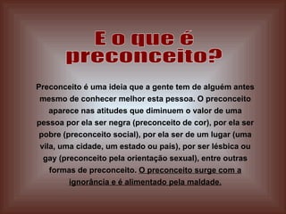 E o que é  preconceito? Preconceito é uma ideia que a gente tem de alguém antes mesmo de conhecer melhor esta pessoa. O preconceito aparece nas atitudes que diminuem o valor de uma pessoa por ela ser negra (preconceito de cor), por ela ser pobre (preconceito social), por ela ser de um lugar (uma vila, uma cidade, um estado ou país), por ser lésbica ou gay (preconceito pela orientação sexual), entre outras formas de preconceito.  O preconceito surge com a ignorância e é alimentado pela maldade. 