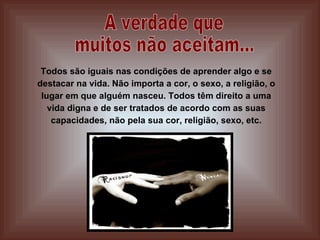 A verdade que  muitos não aceitam... Todos são iguais nas condições de aprender algo e se destacar na vida. Não importa a cor, o sexo, a religião, o lugar em que alguém nasceu. Todos têm direito a uma vida digna e de ser tratados de acordo com as suas capacidades, não pela sua cor, religião, sexo, etc. 