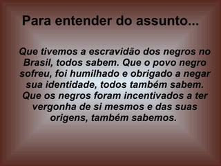 Para entender do assunto... Que tivemos a escravidão dos negros no Brasil, todos sabem. Que o povo negro sofreu, foi humilhado e obrigado a negar sua identidade, todos também sabem. Que os negros foram incentivados a ter vergonha de si mesmos e das suas origens, também sabemos.  