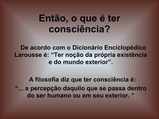 Então, o que é ter consciência? De acordo com o Dicionário Enciclopédico Larousse é: “Ter noção da própria existência e do mundo exterior”. A filosofia diz que ter consciência é:  “ ... a percepção daquilo que se passa dentro do ser humano ou em seu exterior. ” 
