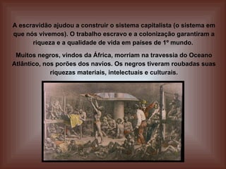A escravidão ajudou a construir o sistema capitalista (o sistema em que nós vivemos). O trabalho escravo e a colonização garantiram a riqueza e a qualidade de vida em países de 1º mundo.  Muitos negros, vindos da África, morriam na travessia do Oceano Atlântico, nos porões dos navios. Os negros tiveram roubadas suas riquezas materiais, intelectuais e culturais. 