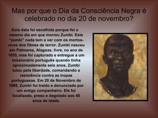 Mas por que o Dia da Consciência Negra é celebrado no dia 20 de novembro? Esta data foi escolhida porque foi o mesmo dia em que morreu Zumbi. Este “zumbi” nada tem a ver com os mortos-vivos dos filmes de terror. Zumbi nasceu em Palmares, Alagoas, livre, no ano de 1655, mas foi capturado e entregue a um missionário português quando tinha aproximadamente seis anos. Zumbi lutou pela liberdade, comandando a resistência contra as tropas portuguesas. Em 20 de Novembro de 1695, Zumbi foi traído e denunciado por um antigo companheiro. Ele foi localizado, preso e degolado aos 40 anos de idade. 