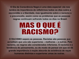 O Dia da Consciência Negra é uma data especial: ela nos lembra da importância de refletirmos todos os dias sobre a escravidão e a liberdade, mas igualmente sobre o racismo e o preconceito, assim como os problemas que as pessoas negras continuam sofrendo todos os dias no Brasil. MAS O QUE É RACISMO? O RACISMO separa as pessoas. Racistas são pessoas que acreditam que uns são superiores – melhores – a outros. Pelo racismo, os negros são considerados inferiores. O racismo é a tendência do pensamento, ou do modo de pensar em que se dá grande importância à noção absurda da existência de raças humanas distintas e superiores umas às outras.   
