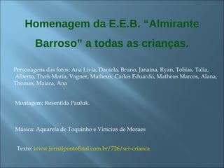 Homenagem da E.E.B. “Almirante Barroso” a todas as crianças. Texto:  www.jornalpontofinal.com.br/726/ser-crianca Personagens das fotos: Ana Livia, Daniela, Bruno, Janaína, Ryan, Tobias, Talia,  Alberto, Thaís Maria, Vagner, Matheus, Carlos Eduardo, Matheus Marcos, Alana, Thomas, Maiara, Ana Montagem: Rosenilda Pauluk. Música: Aquarela de Toquinho e Vinicius de Moraes 