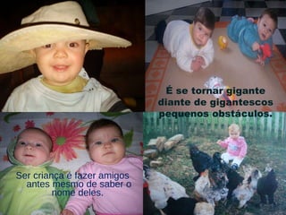 Ser criança é fazer amigos antes mesmo de saber o nome deles.  É se tornar gigante diante de gigantescos pequenos obstáculos. 