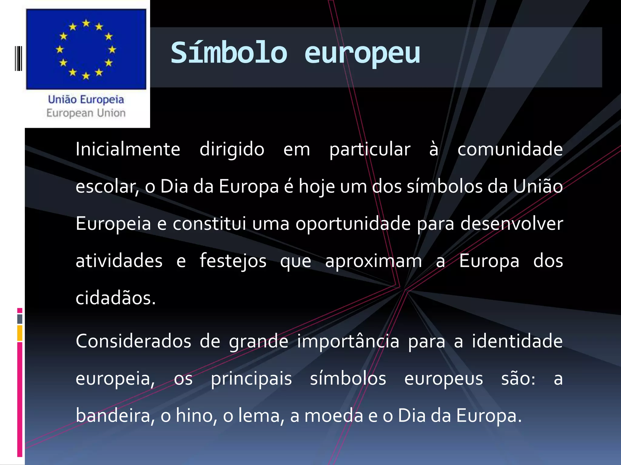 Símbolo europeu
Inicialmente dirigido em particular à comunidade
escolar, o Dia da Europa é hoje um dos símbolos da União
Europeia e constitui uma oportunidade para desenvolver
atividades e festejos que aproximam a Europa dos
cidadãos.
Considerados de grande importância para a identidade
europeia, os principais símbolos europeus são: a
bandeira, o hino, o lema, a moeda e o Dia da Europa.