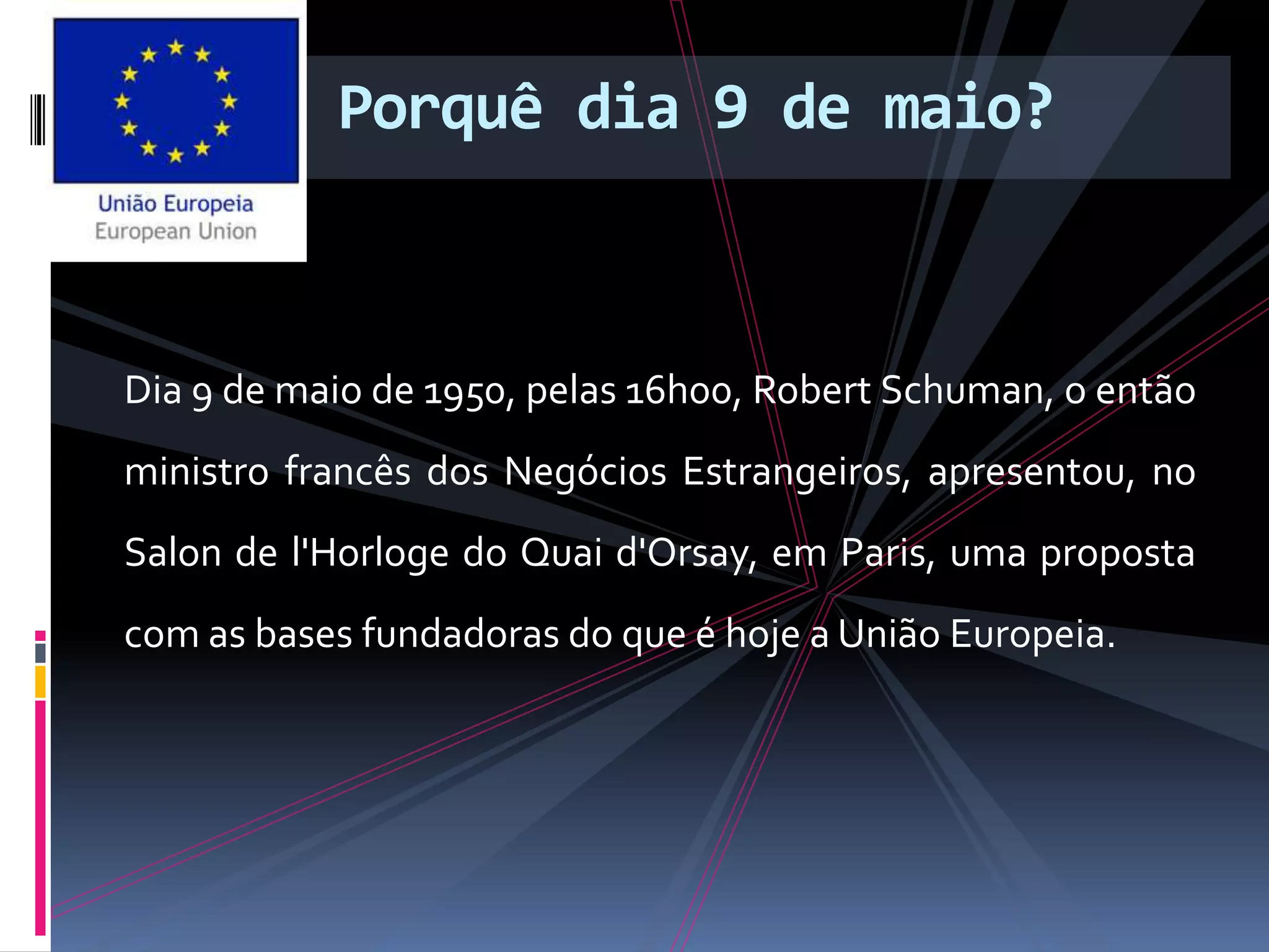 Porquê dia 9 de maio?
Dia 9 de maio de 1950, pelas 16h00, Robert Schuman, o então
ministro francês dos Negócios Estrangeiros, apresentou, no
Salon de l'Horloge do Quai d'Orsay, em Paris, uma proposta
com as bases fundadoras do que é hoje a União Europeia.