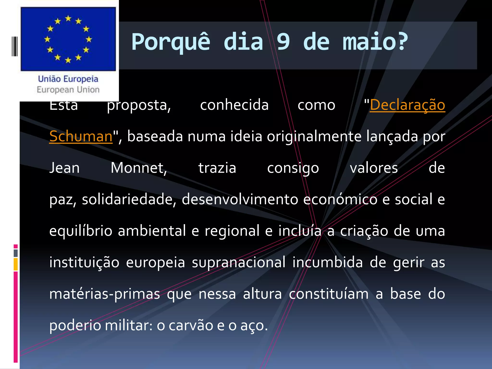 Porquê dia 9 de maio?
Esta proposta, conhecida como "Declaração
Schuman", baseada numa ideia originalmente lançada por
Jean Monnet, trazia consigo valores de
paz, solidariedade, desenvolvimento económico e social e
equilíbrio ambiental e regional e incluía a criação de uma
instituição europeia supranacional incumbida de gerir as
matérias-primas que nessa altura constituíam a base do
poderio militar: o carvão e o aço.