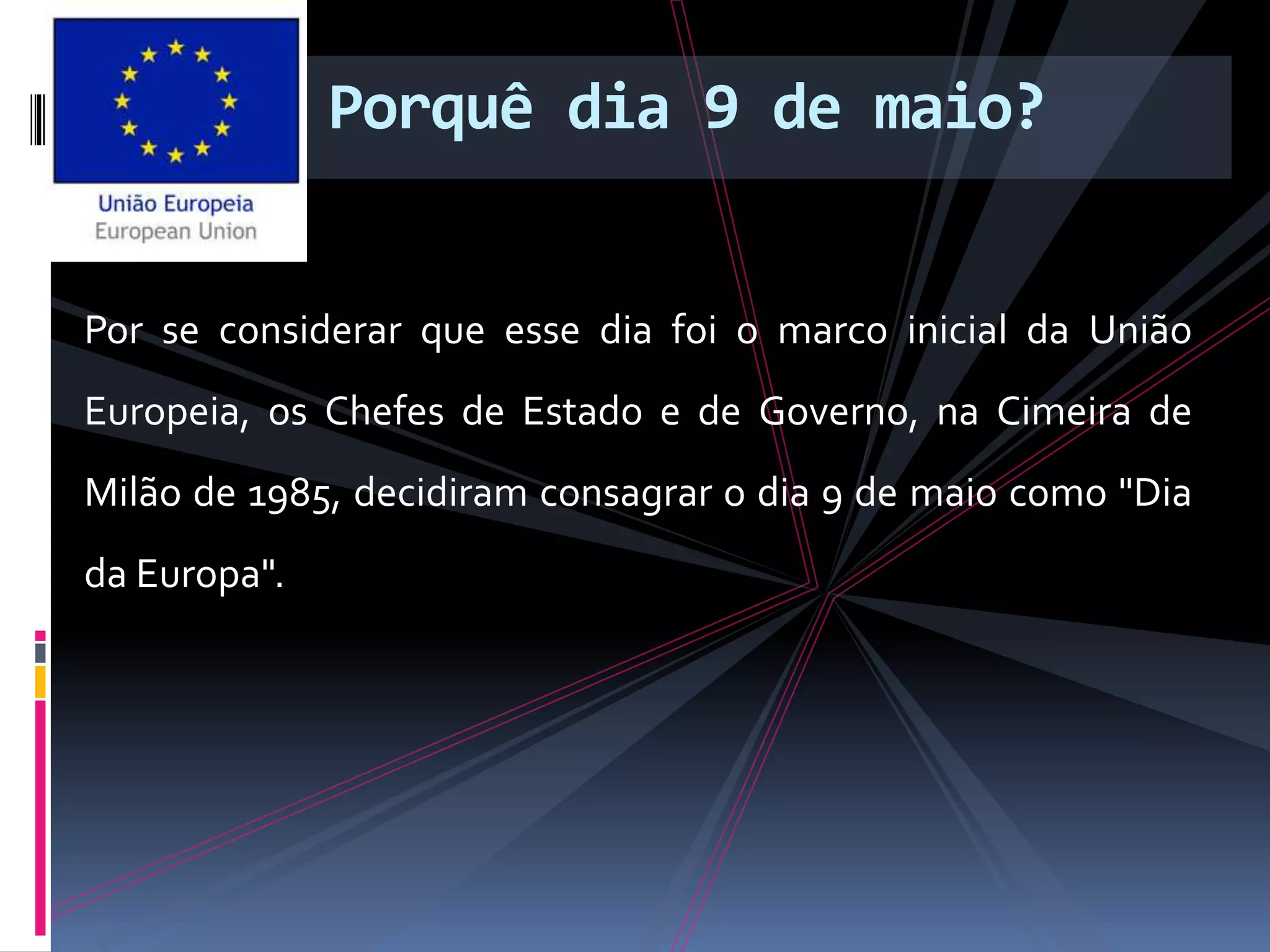 Porquê dia 9 de maio?
Por se considerar que esse dia foi o marco inicial da União
Europeia, os Chefes de Estado e de Governo, na Cimeira de
Milão de 1985, decidiram consagrar o dia 9 de maio como "Dia
da Europa".