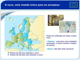 O euro, uma moeda única para os europeus
Países da UE que utilizam o euro
Países da UE que não utilizam o euro
Pode ser utilizado em toda a zona
euro
Moedas: uma face com símbolos
nacionais, a outra comum a todos
os países
Notas: não têm lado nacional