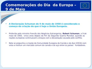 • A Declaração Schuman de 9 de maio de 1950 é considerada o
começo da criação do que é hoje a União Europeia.
• Proferida pelo ministro francês dos Negócios Estrangeiros, Robert Schuman, a 9 de
maio de 1950, cinco anos depois do fim da Segunda Guerra Mundial, quando as
nações europeias continuavam a braços com a devastação causada pelo conflito.
• Nela se propunha a criação da Comunidade Europeia do Carvão e do Aço (CECA) com
vista a instituir um mercado comum do carvão e do aço entre os países fundadores.
Comemorações do Dia da Europa –
9 de Maio
