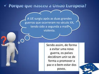 A UE surgiu após as duas grandes
guerras que ocorreram no século XX,
tendo sido a segunda a mais
violenta.
Sendo assim, de forma
a evitar uma nova
guerra, os países
decidiram unir-se de
forma a promover a
paz e o bem-estar dos
povos.
 