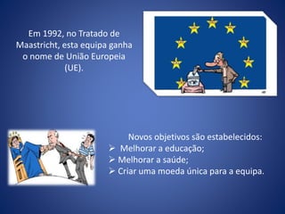 Em 1992, no Tratado de
Maastricht, esta equipa ganha
o nome de União Europeia
(UE).
Novos objetivos são estabelecidos:
 Melhorar a educação;
 Melhorar a saúde;
 Criar uma moeda única para a equipa.
 