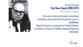 Os Pais da Europa
Paul Henri Spaak (1899-1972)
Unir países através de tratados vinculativos
constituía o meio mais eficaz de garantir a paz e a
estabilidade.
Spaak foi decisivo na redacção do Tratado de Roma,
presidindo ao Grupo de Trabalho responsável pela sua
elaboração.
Primeiro-Ministro da Bélgica
 