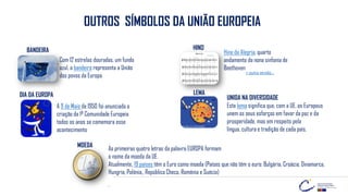 OUTROS SÍMBOLOS DA UNIÃO EUROPEIA
Com 12 estrelas douradas, um fundo
azul, a bandeira representa a União
dos povos da Europa
BANDEIRA Hino da Alegria, quarto
andamento da nona sinfonia de
Beethoven
HINO
A 9 de Maio de 1950 foi anunciada a
criação da 1ª Comunidade Europeia
todos os anos se comemora esse
acontecimento
LEMA
UNIDA NA DIVERSIDADE
Este lema significa que, com a UE, os Europeus
unem os seus esforços em favor da paz e da
prosperidade, mas em respeito pela
língua, cultura e tradição de cada país.
As primeiras quatro letras da palavra EUROPA formam
o nome da moeda da UE.
Atualmente, 19 países têm o Euro como moeda (Países que não têm o euro: Bulgária, Croácia, Dinamarca,
Hungria, Polónia,, República Checa, Roménia e Suécia)
.
MOEDA
+ outra versão…
DIA DA EUROPA
 