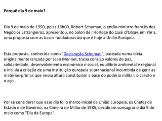 Porquê dia 9 de maio?
Dia 9 de maio de 1950, pelas 16h00, Robert Schuman, o então ministro francês dos
Negócios Estrangeiros, apresentou, no Salon de l'Horloge do Quai d'Orsay, em Paris,
uma proposta com as bases fundadoras do que é hoje a União Europeia.
Esta proposta, conhecida como "Declaração Schuman", baseada numa ideia
originalmente lançada por Jean Monnet, trazia consigo valores de paz,
solidariedade, desenvolvimento económico e social, equilíbrio ambiental e regional
e incluía a criação de uma instituição europeia supranacional incumbida de gerir as
matérias-primas que nessa altura constituíam a base do poderio militar: o carvão e
o aço.
Por se considerar que esse dia foi o marco inicial da União Europeia, os Chefes de
Estado e de Governo, na Cimeira de Milão de 1985, decidiram consagrar o dia 9 de
maio como "Dia da Europa".