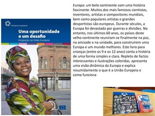 Europa: um belo continente com uma história
fascinante. Muitos dos mais famosos cientistas,
inventores, artistas e compositores mundiais,
bem como populares artistas e grandes
desportistas são europeus. Durante séculos, a
Europa foi devastada por guerras e divisões. No
entanto, nos últimos 60 anos, os países deste
velho continente reuniram-se finalmente na paz,
na amizade e na unidade, para construírem uma
Europa e um mundo melhores. Este livro para
crianças (entre os 9 e os 12 anos) conta a história
de uma forma simples e clara. Repleto de factos
interessantes e ilustrações coloridas, apresenta
uma visão dinâmica da Europa e explica
resumidamente o que é a União Europeia e
como funciona