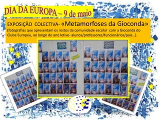 EXPOSIÇÃO COLECTIVA- «Metamorfoses da Gioconda»
(fotografias que apresentam os rostos da comunidade escolar com a Gioconda do
Clube Europeu, ao longo do ano letivo- alunos/professores/funcionários/pais…).
 