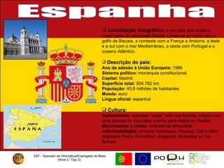 CEF - Operador de Informática/Empregado de Mesa (Nível 2 / Tipo 2)  CEF - Operador de Informática/Empregado de Mesa (Nível 2 / Tipo 2)  Espanha Localização Geográfica:  é um país que ocupa a maior parte da península Ibérica. Limita-se ao norte com o golfo de Biscaia, a nordeste com a França e Andorra, a leste e a sul com o mar Mediterrâneo, a oeste com Portugal e o oceano Atlântico.  Descrição do país: Ano de adesão à União Europeia:  1986 Sistema político:  monarquia constitucional  Capital:  Madrid Superfície total:  504.782 km  População:  45,8 milhões de habitantes  Moeda:  euro  Língua oficial:  espanhol Cultura:  Gastronomia:  saborear "tapas" com sua bebida; churro com uma caneca de chocolate quente para molhá-lo; Paelha.  Monumentos a visitar : catedral da Almudena Individualidades:  pintores Velásquez, Picasso, Dali e Miro; cineastas Pedro Almodôvar, Alejandro Amenábar e Luís Buñuel.  