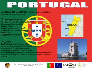 CEF - Operador de Informática/Empregado de Mesa (Nível 2 / Tipo 2)  PORTUGAL Localização Geográfica:  é um país que se localiza no sudoeste da península ibérica  Descrição do país: Ano de adesão à União Europeia:  1986 Sistema político : republica Capital:  Lisboa Superfície total:  92 072 km2 População:  10,6 milhões de habitantes Moeda:  Euro Língua oficial :  Português Cultura:   Gastronomia:  prato típicos a base de carne peixe e marisco: Francesinha, Feijoada á transmontana, Cozido a portuguesa Monumentos a visitar : Torre de Belém I ndividualidades:  Poetas:Luis de Camões e Fernando Pessoa; futebolistas portugueses como Eusébio, Luís Figo e Cristiano Ronaldo  