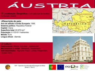 CEF - Operador de Informática/Empregado de Mesa (Nível 2 / Tipo 2)  ÁUSTRIA Localização Geográfica:   é um país que se localiza na Europa Central Descrição do país: Ano de adesão à União Europeia:  1995 Sistema político:  República Federal Capital:  Viena Superfície total:  83.870 km²  População:  8 133 611 habitantes  Moeda:  Euro Língua oficial  : Alemão Cultura:   Gastronomia:  Wiener Schnitzel  ,  Apfelstrudel  Monumentos a visitar : Steirereck, Naschmarkt Individualidades :  Sigmund Freud, Ludwig Wittgenstein, Gustav Klimt 