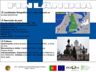 CEF - Operador de Informática/Empregado de Mesa (Nível 2 / Tipo 2)  FINLÂNDIA Localização Geográfica:   é um país localizado na  Europa Setentrional Descrição do país: Ano de adesão à União Europeia:  1995 Sistema político:  República multipartidária Capital:  Helsínquia Superfície total:  338 000 km²  População:  5 149 242 habitantes Moeda : Euro Língua oficia l : Finlandês e Sueco Cultura:   Gastronomia:  pratos de peixe (especialmente salmão)  e carne de rena Monumentos a visitar:  Castelo de Turku , Tietomaa,  Parque Ainola Individualidades :  desportistas - de Fórmula 1 Mika Häkkinen e Kimi Räikkönen.   Artistas- compositor Jean Sibelius e o  designer  Alvar Aalto 