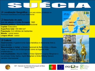 CEF - Operador de Informática/Empregado de Mesa (Nível 2 / Tipo 2)  SUÉCIA Localização Geográfica:   é um país nórdico, localizado na  Península Escandinava na Europa Setentrional.  Descrição do país: Ano de adesão à União Europeia : 1995 Sistema político :  Monarquia constitucional  Capital:  Estocolmo Superfície total : 449 964 km²  População : 9,2 milhões de habitantes  Moeda:   coroa sueca Língua oficial  : sueco  Cultura:   Gastronomia:  A gastronomia típica helvética é claramente feita à base de leite Monumentos a visitar : o Museu Nacional de Belas Artes, o Museu Vasa, e o Palácio de Drottningholm como os lugares mais emblemáticos. Individualidades:  Mauritz Stiller e Victor Sjöström  Ingmar Bergman e as actrizes Greta Garbo, Ingrid Bergman e Anita Ekberg fizeram carreira internacional 