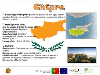 CEF - Operador de Informática/Empregado de Mesa (Nível 2 / Tipo 2)  Localização Geográfica:  uma ilha situada no mar Egeu oriental ao sul da Turquia, cujo território é o mais próximo, seguindo-se a Síria e o Líbano, a leste. Descrição do país: Ano de adesão à União Europeia : 2004  Sistema político:  República  Capital:  Nicósia  Superfície total:  9 250 km²  População : 0,8 milhões de habitantes  Moeda:  euro  Língua oficial  : Grego e Inglês  Cultura:   Gastronomia : Tradicional Mezze, o queijo halloumi e a aguardente zivania. Monumentos a visitar : monumentos chipre Individualidades : O poeta e escritor Costas Montis e o escritor Demetris Th. Gotsis e, na música, os compositores Evagoras Karageorgis e Marios Tokas. 