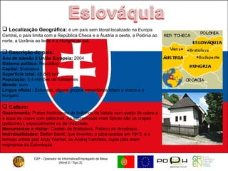 CEF - Operador de Informática/Empregado de Mesa (Nível 2 / Tipo 2)  Localização Geográfica:  é um país sem litoral localizado na Europa Central ,  o país limita com a República Checa e a Áustria a oeste, a Polónia ao norte, a Ucrânia ao leste e a Hungria ao sul. Descrição do país: Ano de adesão à União Europeia:  2004  Sistema político:  República Capital:  Bratislava  Superfície total:  48 845 km² População:  5,4 milhões de habitantes  Moeda:  euro  Língua oficial :  Eslovaco, alguns grupos minoritários falam o checo e o húngaro. Cultura:   Gastronomia:  Pratos tradicionais de bolinhos de batata com queijo de cabra e a sopa de couve com salsichas. As sobremesas mais típicas são os crepes (palacinky), especialmente os de chocolate.  Monumentos a visitar:  Castelo de Bratislava, Palácio do Arcebispo Individualidades:  Štefan Banič, que inventou o pára-quedas em 1913, e o famoso artista pop Andy Warhol, ou Andrej Varchola, cujos pais eram originários da Eslováquia. 