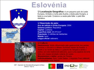 CEF - Operador de Informática/Empregado de Mesa (Nível 2 / Tipo 2)  Localização Geográfica:  é um pequeno país do Leste Europeu, limitado a norte pela Áustria, a leste pela Hungria, a leste e a sul pela  Croácia e a oeste pela Itália  e pelo Mar Adriático.  Descrição do país: Ano de adesão à União Europeia : 2004  Sistema político:  República  Capital:  Liubliana Superfície total:  20 273 km²  População : 2 milhões de habitantes  Moeda:  euro  Língua oficial : esloveno Cultura:   Gastronomia : Muito influenciada pela gastronomia dos países vizinhos: o  Strudel  e o  Wiener Schnitzel  vieram da Áustria, o  risotto  e os ravióli de Itália e o gulache da Hungria e ainda o  potica,  um bolo tradicional esloveno, que é uma espécie de torta feita com massa enrolada coberta de nozes. Monumentos a visitar : grutas de Pstojna Individualidades : físico Jožef Stefan, o linguista Franc Miklošič e o arquitecto Jože Plečnik  