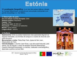 CEF - Operador de Informática/Empregado de Mesa (Nível 2 / Tipo 2)  Localização Geográfica:  é um dos três países bálticos, situado na  Europa Setentrional, constituído por uma porção continental e um grande arquipélago no  mar Báltico.  Descrição do país: Ano de adesão à União Europeia : 2004  Sistema político:  República  Capital:  Tallin Superfície total:  45 000 km²  População : 1,3 milhões de habitantes  Moeda:  coroa estónia Língua oficial  : estónio Cultura:   Gastronomia : Entre os pratos tradicionais mais apreciados figuram as enguias marinadas, os enchidos de sangue e o cozido de chucrute com carne de porco. Monumentos a visitar : Palza Roja Tartu, Igreja de San Juan, Observatório de Tartu Individualidades : o escritor Jaan Kross, cuja obra está traduzida, pelo menos, em 20 línguas, o autor da epopeia nacional ( Kalevipoeg ), Friedrich Reinhold Kreutzwald, e o escritor, realizador cinematográfico, diplomata e político Lennart Meri.  