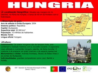 CEF - Operador de Informática/Empregado de Mesa (Nível 2 / Tipo 2)  HUNGRIA Localização Geográfica:   Situada nas margens do rio Danúbio, no Norte da Hungria, a cerca de 40 km da fronteira com a Eslováquia. Descrição do país: Ano de adesão à União Europeia : 2004 Sistema político : República Capital:  Budapeste Superfície total : 93 000 km²  População : 10 milhões de habitantes  Moeda: forint Língua oficial : húngaro Cultura: Gastronomia : Os pratos húngaros são de tempero forte, pois combinam a tradição histórica com a  nouvelle couisine. A especiaria mais utilizada é o  pimentão húngaro,  páprika, de fama mundial. O costume é de preparar  um prato cheiroso e de aspecto apetecível. Monumentos a visitar :   Avenida Andrássy, Museu de Belas Artes e as pontes de Budapeste  Individualidades:  grandes compositores como Liszt, Bartók e Kodály. 