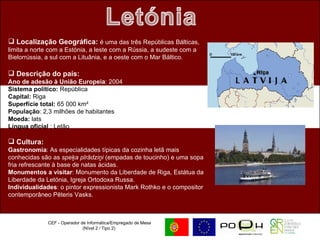 CEF - Operador de Informática/Empregado de Mesa (Nível 2 / Tipo 2)  Localização Geográfica:  é uma das três Repúblicas Bálticas, limita a norte com a Estónia, a leste com a Rússia, a sudeste com a Bielorrússia, a sul com a Lituânia, e a oeste com o Mar Báltico. Descrição do país: Ano de adesão à União Europeia : 2004  Sistema político:  República  Capital:  Riga Superfície total:  65 000 km²  População : 2,3 milhões de habitantes  Moeda:  lats Língua oficial  : Letão Cultura:   Gastronomia : As especialidades típicas da cozinha letã mais conhecidas são as  speķa pīrādziņi  (empadas de toucinho) e uma sopa fria refrescante à base de natas ácidas. Monumentos a visitar : Monumento da Liberdade de Riga, Estátua da Liberdade da Letónia, Igreja Ortodoxa Russa. Individualidades : o pintor expressionista Mark Rothko e o compositor contemporâneo Pēteris Vasks. 