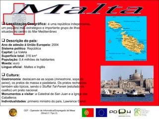 CEF - Operador de Informática/Empregado de Mesa (Nível 2 / Tipo 2)  Malta Localização Geográfica:   é uma república independente, um pequeno mas estratégico e importante grupo de ilhas situadas no centro do Mar Mediterrâneo Descrição do país: Ano de adesão à União Europeia:  2004 Sistema político : República  Capital:  La Valeta  Superfície total : 316 km²  População:  0,4 milhões de habitantes  Moeda:  euro  Língua oficial  : Maltes e Inglês  Cultura: . Gastronomia : destacam-se as sopas ( minestrone , sopa de peixe), os pratos de massa e pastelaria. Os pratos recheados também são típicos, sendo o  Stuffat Tal-Fenek  (estufado de coelho) um prato nacional. Monumentos a visitar : a Catedral de San Juan e a Igreja dos Caballeros Individualidades : primeiro ministro do país, Lawrence Gonzi 