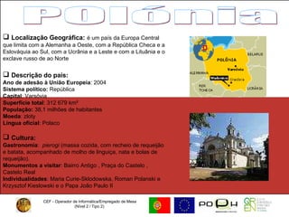 CEF - Operador de Informática/Empregado de Mesa (Nível 2 / Tipo 2)  POlónia Localização Geográfica:   é um país da Europa Central que limita com a Alemanha a Oeste, com a República Checa e a Eslováquia ao Sul, com a Ucrânia e a Leste e com a Lituânia e o exclave russo de ao Norte Descrição do país: Ano de adesão à União Europeia : 2004 Sistema político:  República Capital : Varsóvia Superfície total : 312 679 km²  População:  38,1 milhões de habitantes  Moeda : zloty  Língua oficial : Polaco Cultura:   Gastronomia :   pierogi  (massa cozida, com recheio de requeijão e batata, acompanhado de molho de linguiça, nata e bolas de requeijão).  Monumentos a visitar :   Bairro Antigo , Praça do Castelo ,  Castelo Real  Individualidades : Maria Curie-Sklodowska, Roman Polanski e Krzysztof Kieslowski e o Papa João Paulo II 