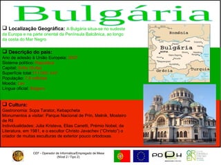 CEF - Operador de Informática/Empregado de Mesa (Nível 2 / Tipo 2)  Bulgária Localização Geográfica:   A Bulgária situa-se no sudeste da Europa e na parte oriental da Península Balcânica, ao longo da costa do Mar Negro Descrição do país: Ano de adesão à União Europeia:  2007  Sistema político:  República  Capital:  Sófia (Sofja)  Superfície total: 111 000  km²  População:  7,9 milhões  Moeda:  Lev   Língua oficial:  Búlgaro   Cultura:   Gastronomia:   Sopa Tarator ,  Kebapcheta Monumentos a visitar: Parque Nacional de Prin, Melnik, Mosteiro de Ril  Individualidades: Julia Kristeva, Elias Canetti, Prémio Nobel, da Literatura, em 1981, e o escultor Christo Javachev (“Christo”) o criador de muitas esculturas de exterior pouco ortodoxas.  