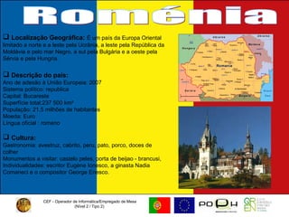 CEF - Operador de Informática/Empregado de Mesa (Nível 2 / Tipo 2)  Roménia Localização Geográfica:   É um país da Europa Oriental limitado a norte e a leste pela Ucrânia, a leste pela República da Moldávia e pelo mar Negro, a sul pela Bulgária e a oeste pela Sérvia e pela Hungria. Descrição do país: Ano de adesão à União Europeia: 2007 Sistema político: republica Capital: Bucareste Superfície total:237 500 km² População: 21,5 milhões de habitantes Moeda: Euro Língua oficial : romeno Cultura:   Gastronomia: avestruz, cabrito, peru, pato, porco, doces de colher Monumentos a visitar: castelo peles, porta de beijao - brancusi,  Individualidades: escritor Eugène Ionesco, a ginasta Nadia Comaneci e o compositor George Enesco.  