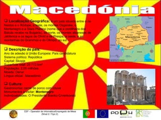 CEF - Operador de Informática/Empregado de Mesa (Nível 2 / Tipo 2)  Macedónia Localização Geográfica:   é um país situado entre o rio Nestos e o Ródope, a leste, os montes Osgorske, o Montenegro e a Stara Planina (nome que a cordilheira dos Bálcãs recebe na Bulgária), ao norte, os montes albaneses de Jablanica e os lagos de Ohrid e de Prespa, a oeste, e as montanhas do Grammos e do Olimpo, ao sul. Descrição do país: Ano de adesão à União Europeia: País candidatura Sistema político: República  Capital: Skopje  Superfície total: 25 713 km²  População: 2,05 milhões  Moeda: Denar  Língua oficial : Macedónio Cultura:   Gastronomia: carne de porco com couve Monumentos a visitar:  Montenegro Individualidades: O Presidente Branko Crvenkovski  
