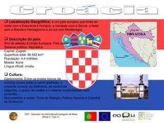 CEF - Operador de Informática/Empregado de Mesa (Nível 2 / Tipo 2)  Croácia Localização Geográfica:   é um país europeu que limita ao norte com a Eslovénia e Hungria, a nordeste com a Sérvia, a leste com a Bósnia e Herzegovina e ao sul com Montenegro. Descrição do país: Ano de adesão à União Europeia: País candidatura Sistema político: República  Capital: Zagreb  Superfície total: 56 542 km²  População: 4,4 milhões  Moeda: Kuna Língua oficial: croata Cultura:   Gastronomia: Entre os pratos típicos da  cozinha croata estão a carne grelhada, o  presunto fumado da Dalmácia, as sardinhas  salgadas, o queijo de ovelha e o salame condimentado com pimentão. Monumentos a visitar: Torre do Relógio, Palácio Sponza e Catedral de Dubrovnik  