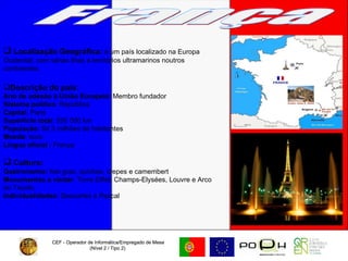CEF - Operador de Informática/Empregado de Mesa (Nível 2 / Tipo 2)  CEF - Operador de Informática/Empregado de Mesa (Nível 2 / Tipo 2)  França Localização Geográfica:  é um país localizado na Europa Ocidental, com várias ilhas e territórios ultramarinos noutros continentes.  Descrição do país: Ano de adesão à União Europeia : Membro fundador  Sistema político : República Capital:  Paris Superfície total : 550 000 km População:  64,3 milhões de habitantes Moeda:  euro Língua oficial :  França Cultura:   Gastronomia:  foie gras, quiches, crepes e camembert Monumentos a visitar : Torre Eiffel, Champs-Elysées, Louvre e Arco do Triunfo. Individualidades:  Descartes e Pascal 