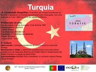 CEF - Operador de Informática/Empregado de Mesa (Nível 2 / Tipo 2)  ►  Localização Geográfica:   O território da Turquia encontra-se na Eurásia e apresenta um formato aproximadamente rectangular, com uma extensão L-O de 1.660 km e N-S de menos de 800 km. ► Descrição do país: Ano de adesão à União Europeia: 14 de Abril de 1987 Sistema político: república  Capital: Ancara  Superfície total: 780 580 km²  População: 71,5 milhões de habitantes  Moeda: lira turca  Língua oficial : Turco ►  Cultura:   Gastronomia : o principal ingrediente da cozinha turca é a carne de borrego. Monumentos a visitar : o património arquitectónico turco inclui obras-primas como as mesquitas Selimiye (do Sultão Selim) e Suleymaniye (do Sultão Solimão) e a Igreja de Santa Sofia. I ndividualidades :Abdullah Gül o presidente, e o primeiro ministro Recep Tayyip Erdoğan  