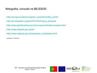 Netografia, consulta na BE-ESOD: .  http://europa.eu/abc/european_countries/index_pt.htm .  http://pt.wikipedia.org/wiki/P%C3%A1gina_principal .  http://www.girafamania.com.br/europeu/entrada.europeia.html .  http://www.digesto.gov.pt/ue/ .  http://www.digesto.gov.pt/ue/paises_candidatos.html [acedidos em 12/03/2010] CEF - Operador de Informática/Empregado de Mesa (Nível 2 / Tipo 2)  