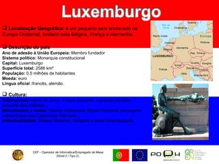 CEF - Operador de Informática/Empregado de Mesa (Nível 2 / Tipo 2)  Localização Geográfica: é  um pequeno país enclavado na Europa Ocidental, limitado pela Bélgica, França e Alemanha. Descrição do país Ano de adesão à União Europeia:  Membro fundador  Sistema político:  Monarquia constitucional  Capital:  Luxemburgo Superfície total:  2586 km²  População:  0,5 milhões de habitantes  Moeda:  euro  Língua oficial : francês, alemão. Cultura:   Gastronomia:  carne de porco, a caça, pescado, o guisado de lebre, presunto das Ardenas… Monumentos a visitar:  Palácio Grão-ducal, Museu Nacional, passagens subterrâneas nas Casamatas Pétrusse… Individualidades:  Edward Steichen, fotógrafo e pintor luxemburguês. 