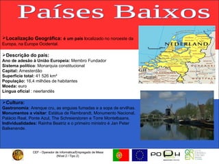CEF - Operador de Informática/Empregado de Mesa (Nível 2 / Tipo 2)  CEF - Operador de Informática/Empregado de Mesa (Nível 2 / Tipo 2)  Países Baixos Localização Geográfica:   é um país l ocalizado no noroeste da Europa, na Europa Ocidental. Descrição do país: Ano de adesão à União Europeia:  Membro Fundador Sistema político : Monarquia constitucional  Capital:  Amesterdão Superfície total:  41 526 km² População:  16,4 milhões de habitantes  Moeda:  euro  Língua oficial  : neerlandês  Cultura:   Gastronomia : Arenque cru, as enguias fumadas e a sopa de ervilhas. Monumentos a visitar :   Estátua de Rembrandt, Monumento Nacional, Palácio Real, Ponte Azul, The Schreierstoren e Torre Montelbaans. Individualidades:  Rainha Beatriz e o primeiro ministro é Jan Peter Balkenende. 
